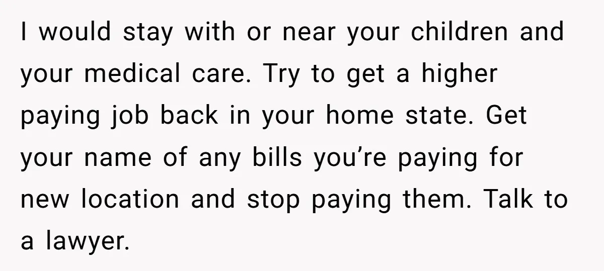 I would stay with or near your children and your medical care. Try to get a higher paying job back in your home state. Get your name of any bills...