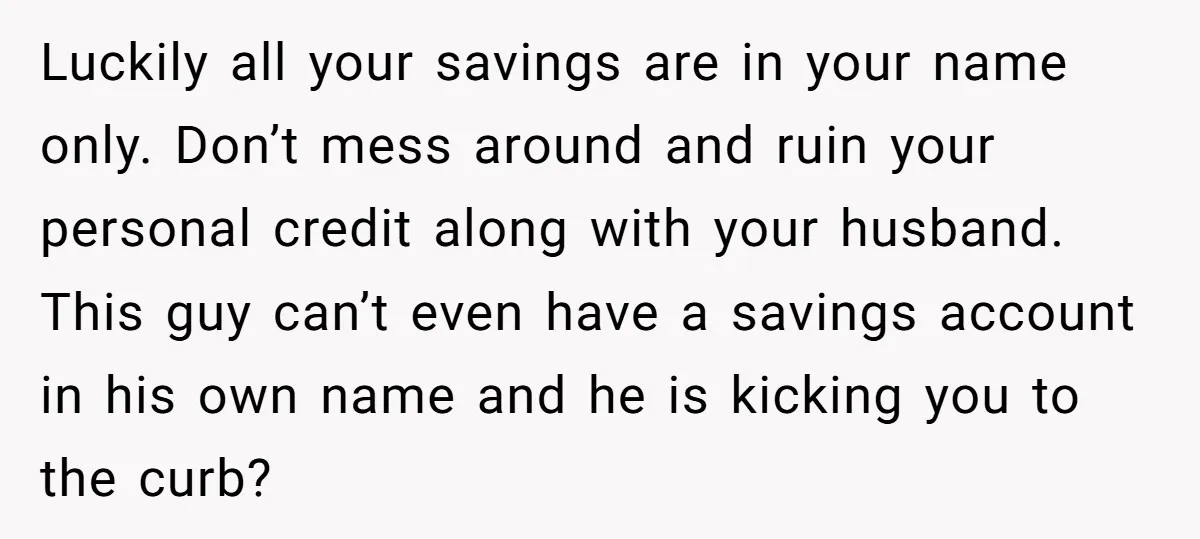 Luckily all your savings are in your name only. Don’t mess around and ruin your personal credit along with your husband. This guy can’t even have a savings account in...