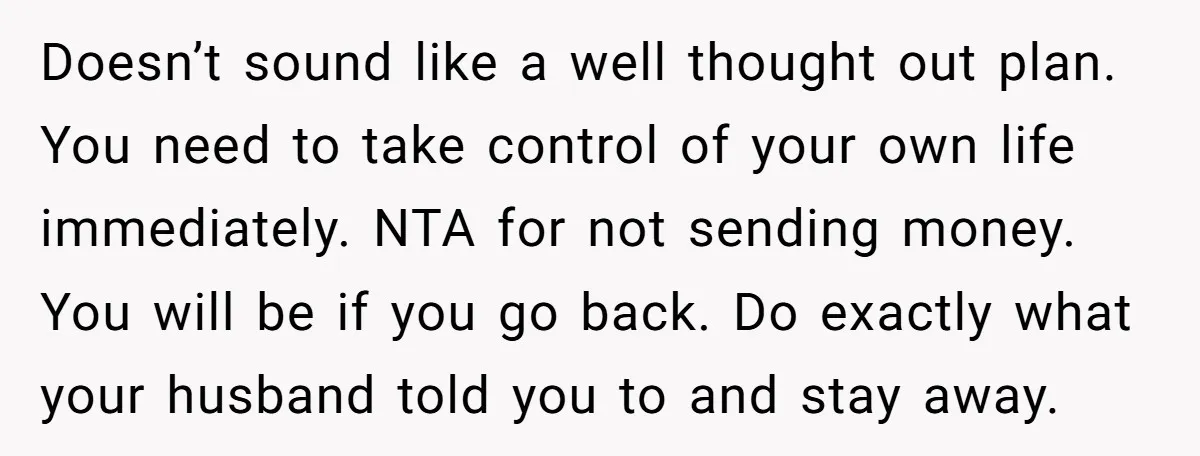 Doesn’t sound like a well thought out plan. You need to take control of your own life immediately. NTA for not sending money. You will be if you go back....