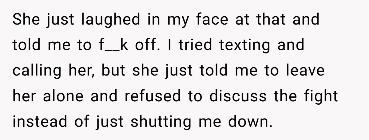 She just laughed in my face at that and told me to f__k off. I tried texting and calling her, but she just told me to leave her alone and...