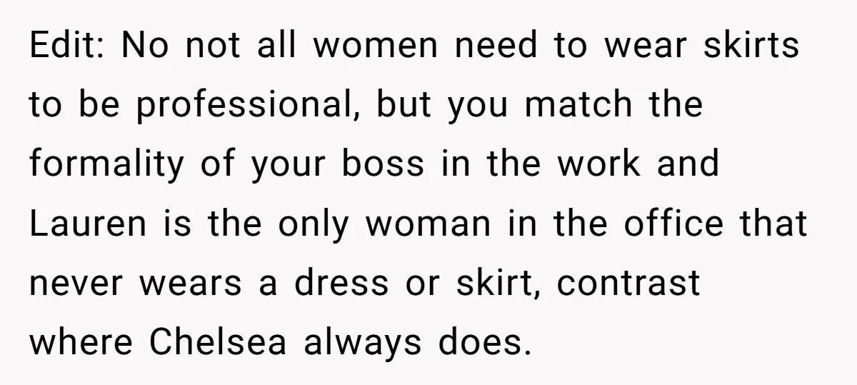 Edit: No not all women need to wear skirts to be professional, but you match the formality of your boss in the work and Lauren is the only woman in...