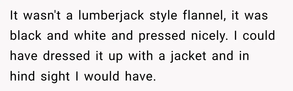 It wasn't a lumberjack style flannel, it was black and white and pressed nicely. I could have dressed it up with a jacket and in hind sight I would have.
