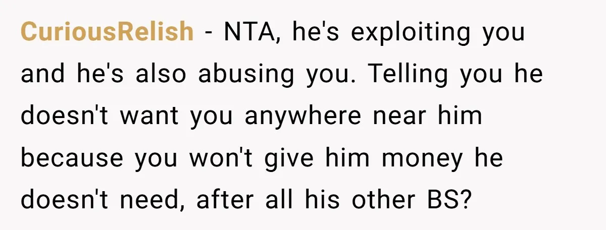 CuriousRelish − NTA, he's exploiting you and he's also abusing you. Telling you he doesn't want you anywhere near him because you won't give him money he doesn't need, after...