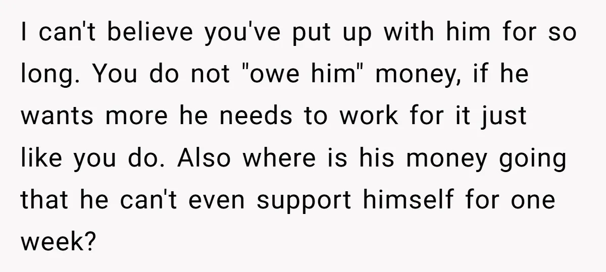 I can't believe you've put up with him for so long. You do not "owe him" money, if he wants more he needs to work for it just like you...