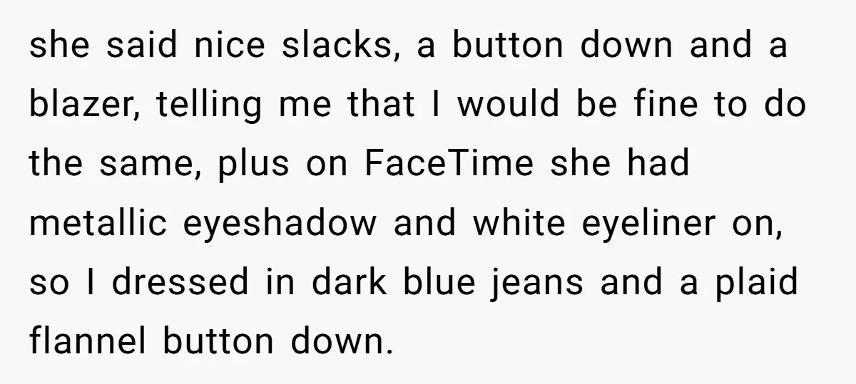 she said nice slacks, a button down and a blazer, telling me that I would be fine to do the same, plus on FaceTime she had metallic eyeshadow and white...