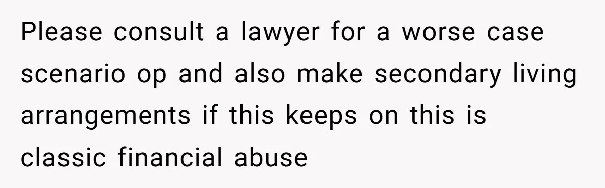 Please consult a lawyer for a worse case scenario op and also make secondary living arrangements if this keeps on this is classic financial abuse