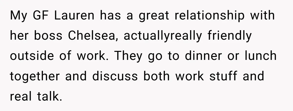 My GF Lauren has a great relationship with her boss Chelsea, actuallyreally friendly outside of work. They go to dinner or lunch together and discuss both work stuff and real...