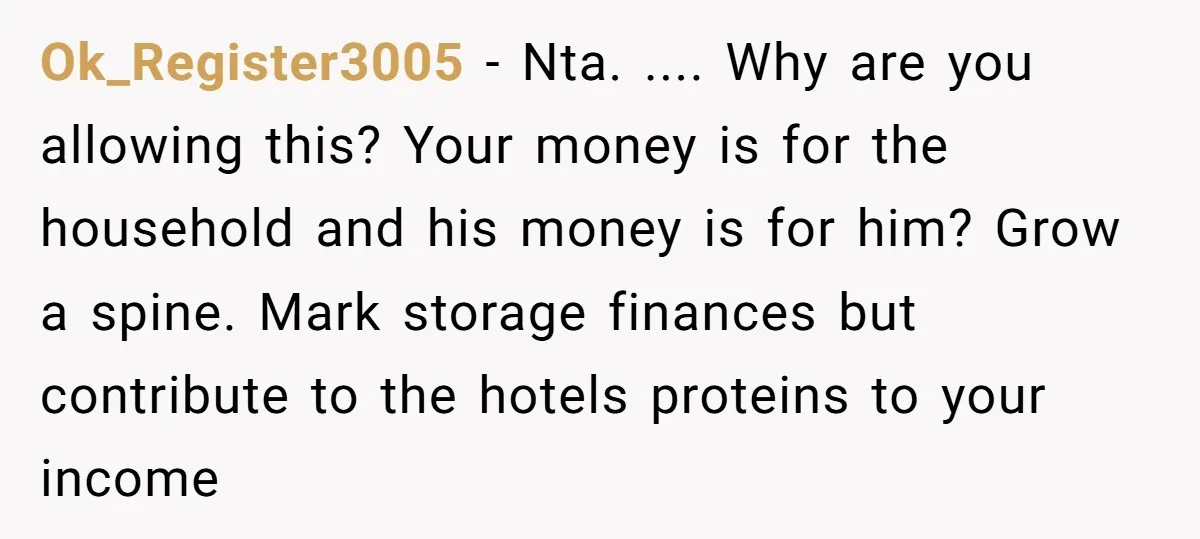 Ok_Register3005 − Nta. .... Why are you allowing this? Your money is for the household and his money is for him? Grow a spine. Mark storage finances but contribute to...