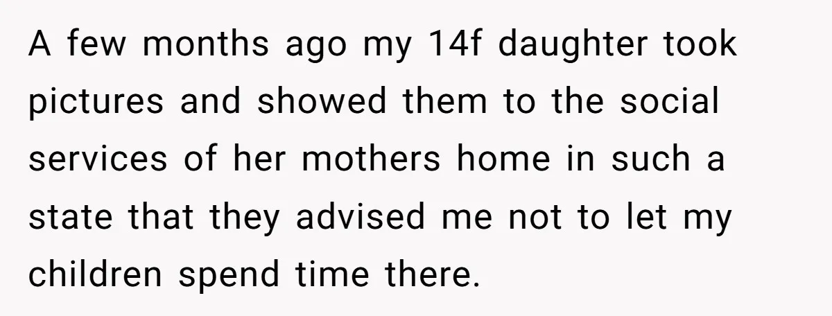 A few months ago my 14f daughter took pictures and showed them to the social services of her mothers home in such a state that they advised me not to...