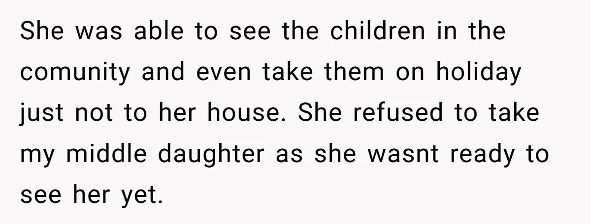 She was able to see the children in the comunity and even take them on holiday just not to her house. She refused to take my middle daughter as she...