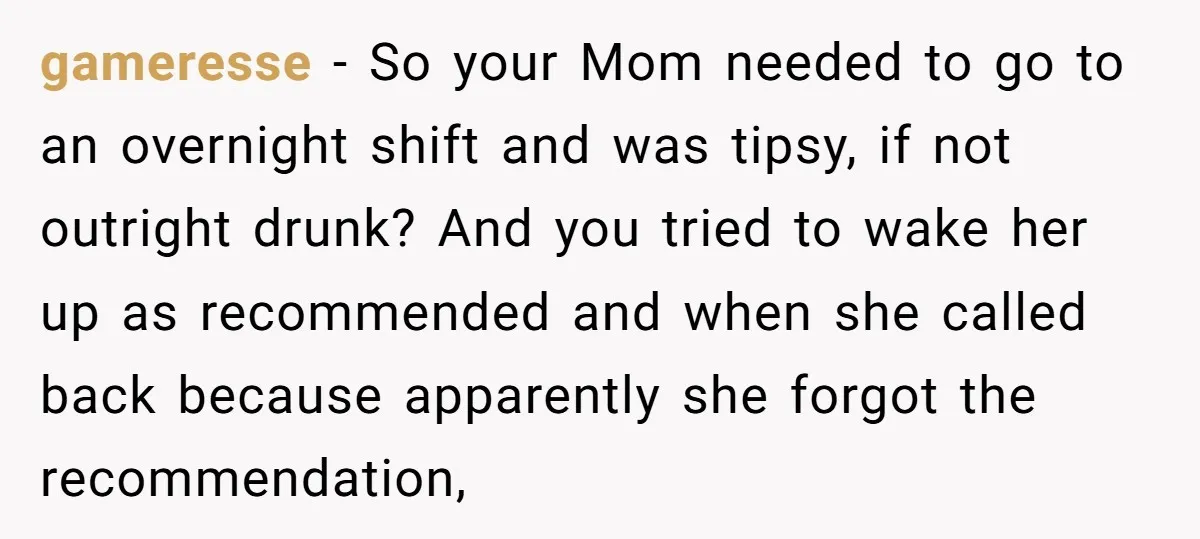 gameresse − So your Mom needed to go to an overnight shift and was tipsy, if not outright drunk? And you tried to wake her up as recommended and when...