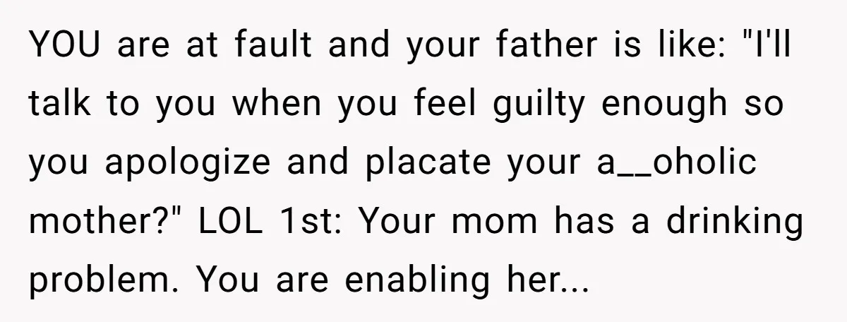 YOU are at fault and your father is like: "I'll talk to you when you feel guilty enough so you apologize and placate your a__oholic mother?" LOL 1st: Your mom...