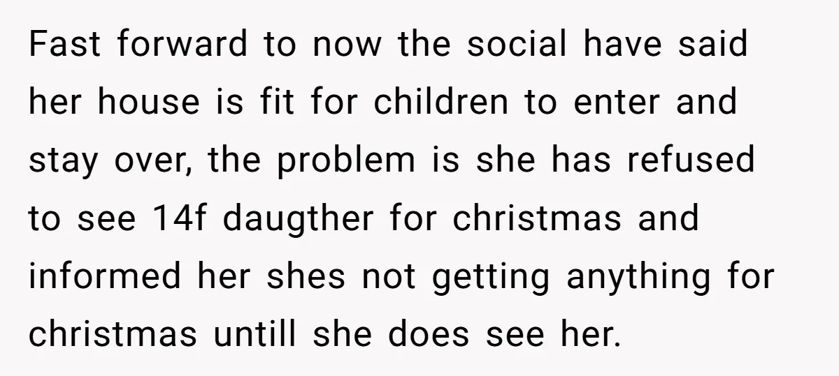 Fast forward to now the social have said her house is fit for children to enter and stay over, the problem is she has refused to see 14f daugther for...