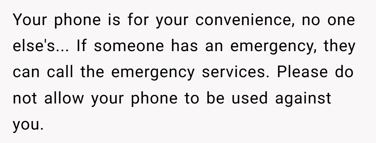 Your phone is for your convenience, no one else's... If someone has an emergency, they can call the emergency services. Please do not allow your phone to be used against...