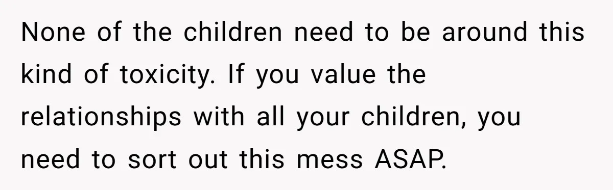 None of the children need to be around this kind of toxicity. If you value the relationships with all your children, you need to sort out this mess ASAP.