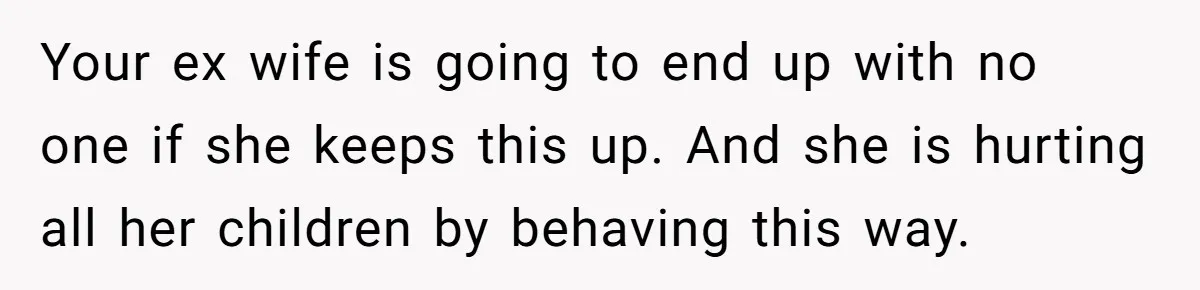 Your ex wife is going to end up with no one if she keeps this up. And she is hurting all her children by behaving this way.