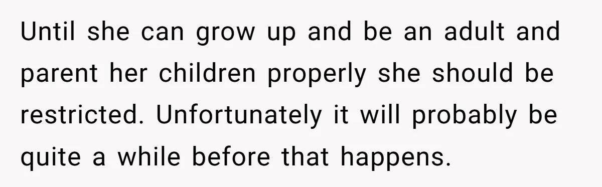 Until she can grow up and be an adult and parent her children properly she should be restricted. Unfortunately it will probably be quite a while before that happens.