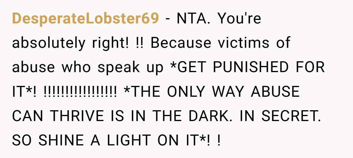 DesperateLobster69 − NTA. You're absolutely right! !! Because victims of abuse who speak up *GET PUNISHED FOR IT*! !!!!!!!!!!!!!!!!! *THE ONLY WAY ABUSE CAN THRIVE IS IN THE DARK. IN...