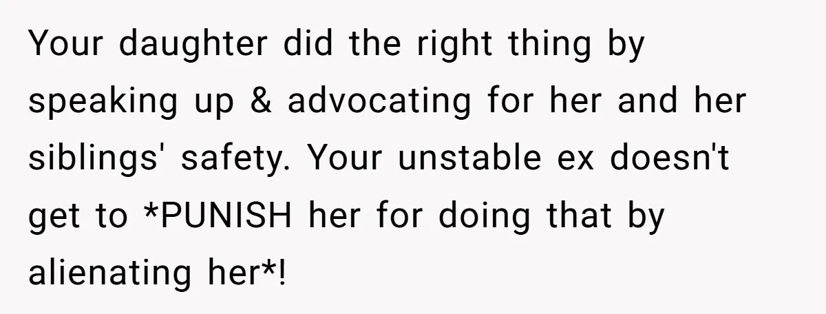 Your daughter did the right thing by speaking up & advocating for her and her siblings' safety. Your unstable ex doesn't get to *PUNISH her for doing that by alienating...