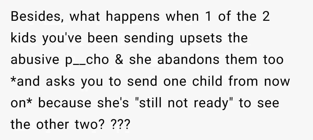 Besides, what happens when 1 of the 2 kids you've been sending upsets the abusive p__cho & she abandons them too *and asks you to send one child from now...
