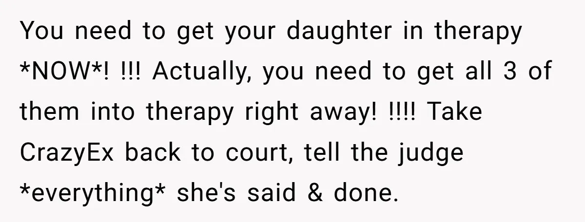 You need to get your daughter in therapy *NOW*! !!! Actually, you need to get all 3 of them into therapy right away! !!!! Take CrazyEx back to court, tell...