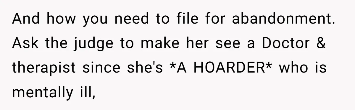 And how you need to file for abandonment. Ask the judge to make her see a Doctor & therapist since she's *A HOARDER* who is mentally ill,