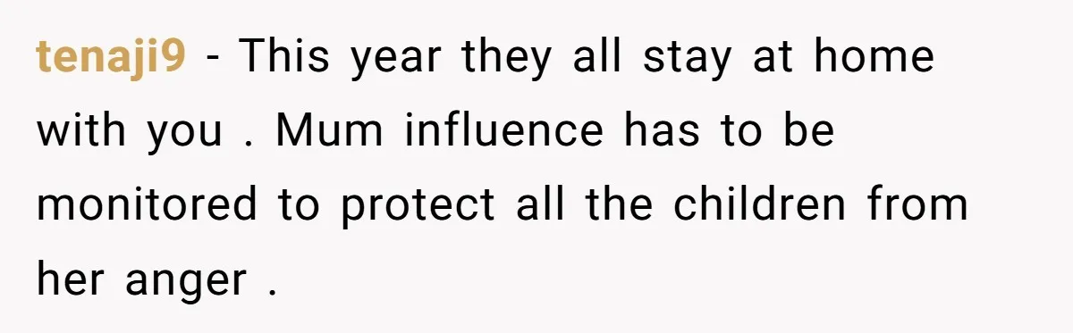 tenaji9 − This year they all stay at home with you . Mum influence has to be monitored to protect all the children from her anger .