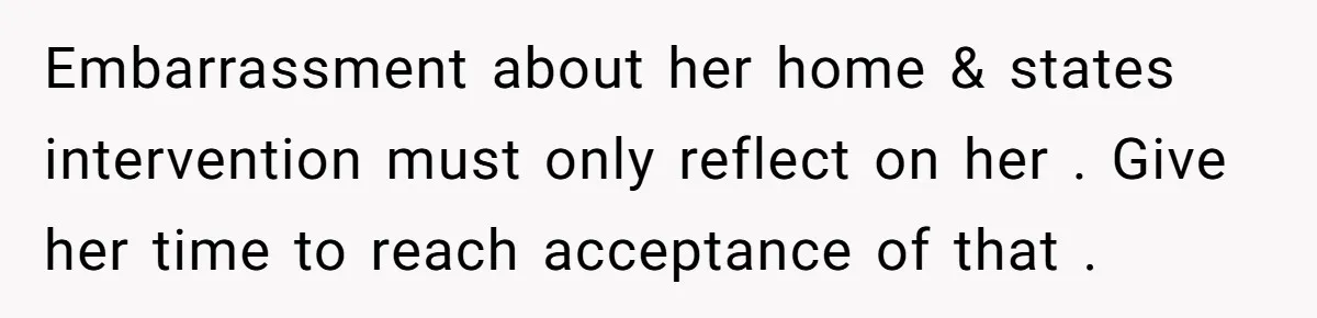 Embarrassment about her home & states intervention must only reflect on her . Give her time to reach acceptance of that .