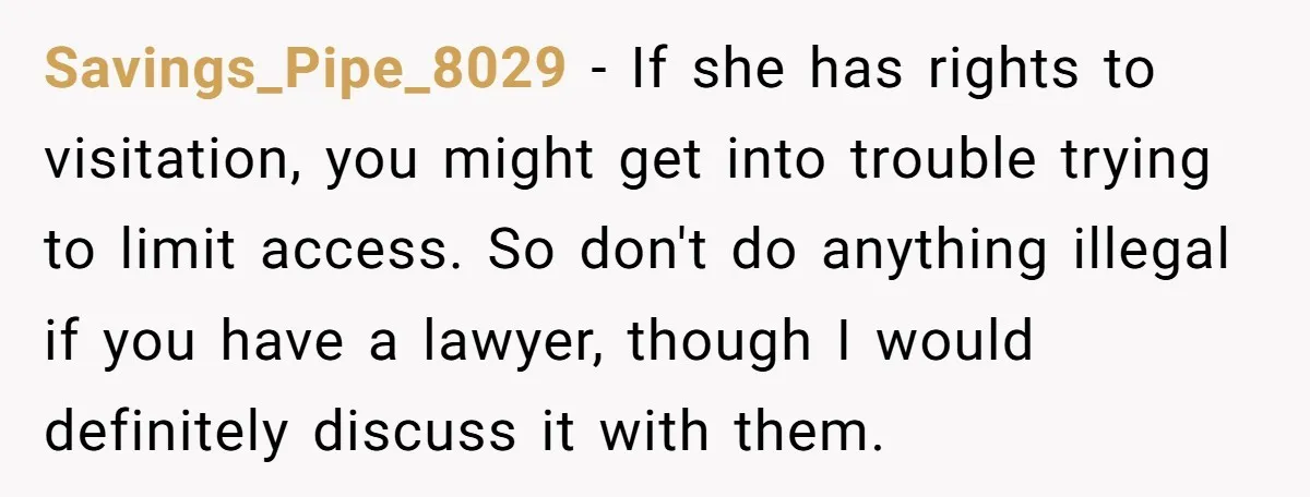 Savings_Pipe_8029 − If she has rights to visitation, you might get into trouble trying to limit access. So don't do anything illegal if you have a lawyer, though I would...