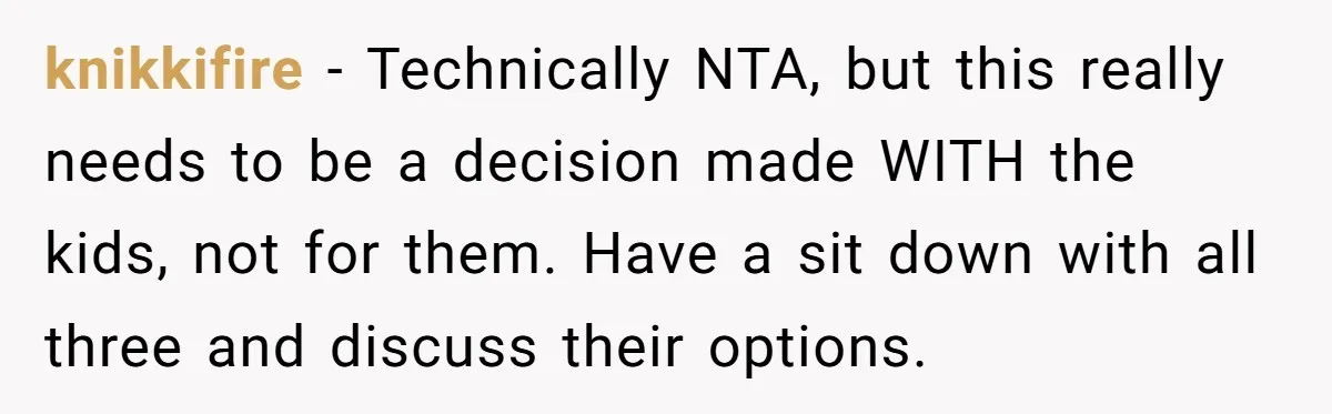knikkifire − Technically NTA, but this really needs to be a decision made WITH the kids, not for them. Have a sit down with all three and discuss their options.