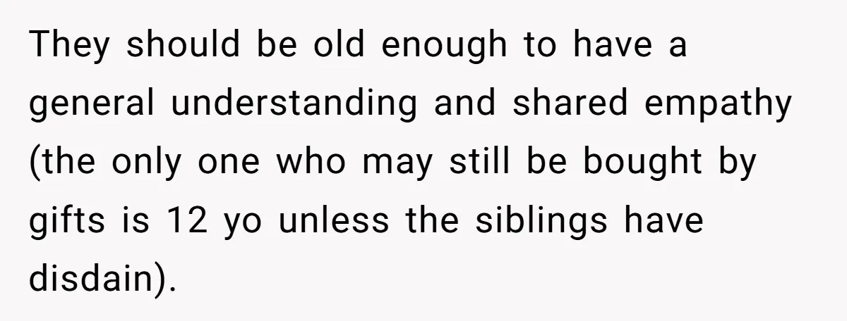 They should be old enough to have a general understanding and shared empathy (the only one who may still be bought by gifts is 12 yo unless the siblings have...