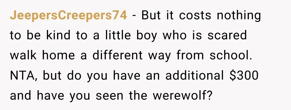 JeepersCreepers74 − But it costs nothing to be kind to a little boy who is scared walk home a different way from school. NTA, but do you have an additional...