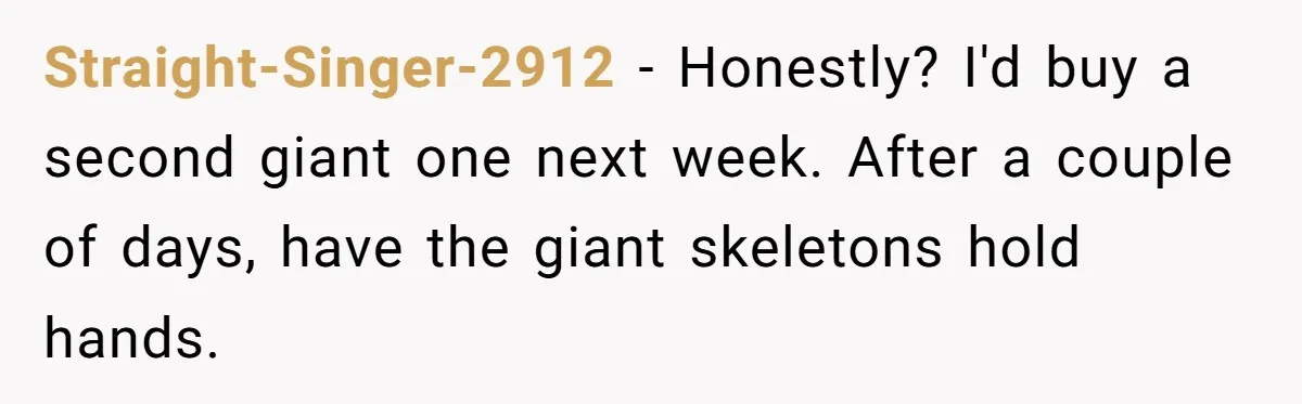 Straight-Singer-2912 − Honestly? I'd buy a second giant one next week. After a couple of days, have the giant skeletons hold hands.