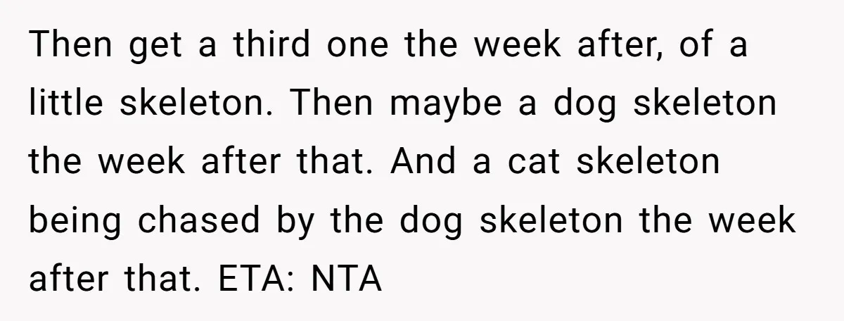 Then get a third one the week after, of a little skeleton. Then maybe a dog skeleton the week after that. And a cat skeleton being chased by the dog...