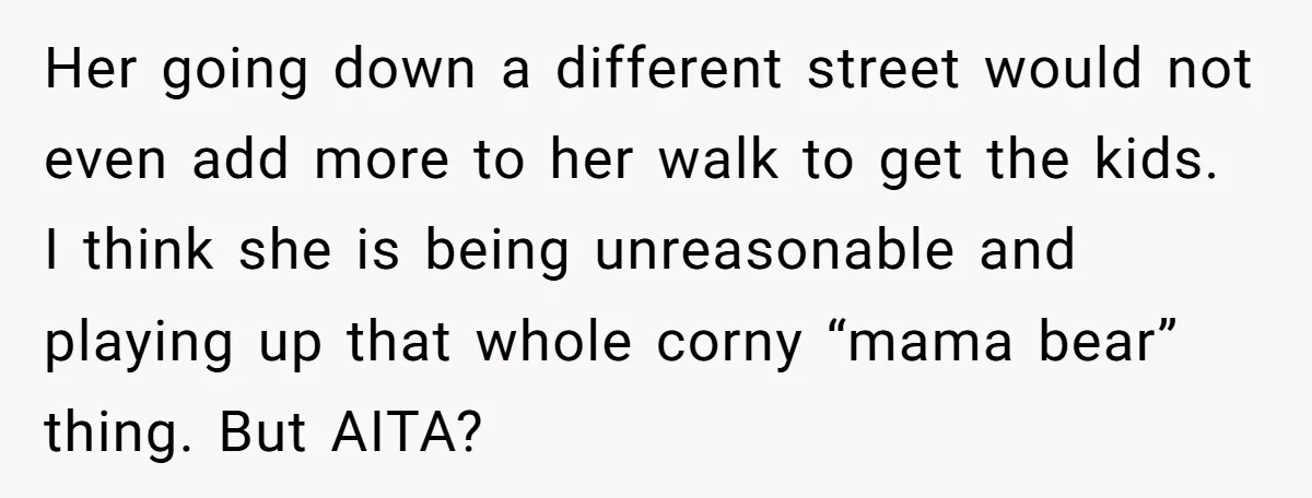 Her going down a different street would not even add more to her walk to get the kids. I think she is being unreasonable and playing up that whole corny...