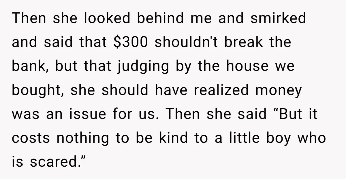 Then she looked behind me and smirked and said that $300 shouldn't break the bank, but that judging by the house we bought, she should have realized money was an...