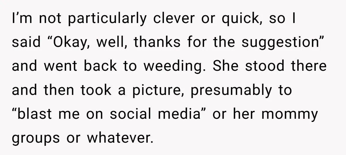 I’m not particularly clever or quick, so I said “Okay, well, thanks for the suggestion” and went back to weeding. She stood there and then took a picture, presumably to...