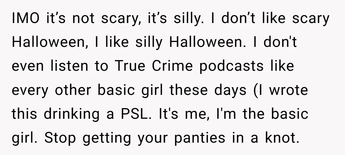 IMO it’s not scary, it’s silly. I don’t like scary Halloween, I like silly Halloween. I don't even listen to True Crime podcasts like every other basic girl these days...