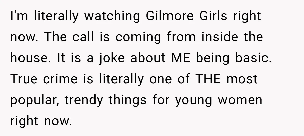 I'm literally watching Gilmore Girls right now. The call is coming from inside the house. It is a joke about ME being basic. True crime is literally one of THE...