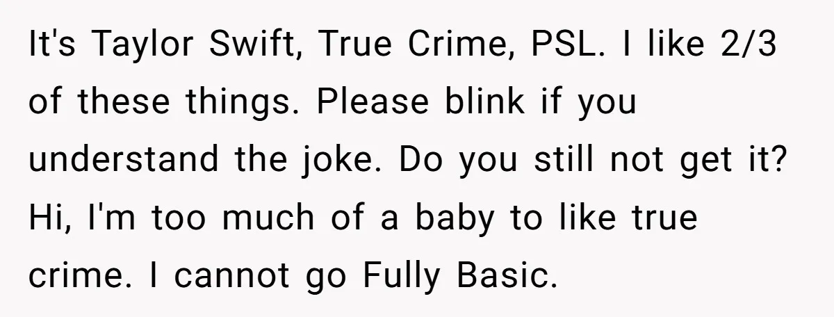 It's Taylor Swift, True Crime, PSL. I like 2/3 of these things. Please blink if you understand the joke. Do you still not get it? Hi, I'm too much of...