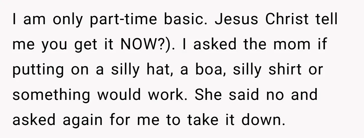 I am only part-time basic. Jesus Christ tell me you get it NOW?). I asked the mom if putting on a silly hat, a boa, silly shirt or something would...
