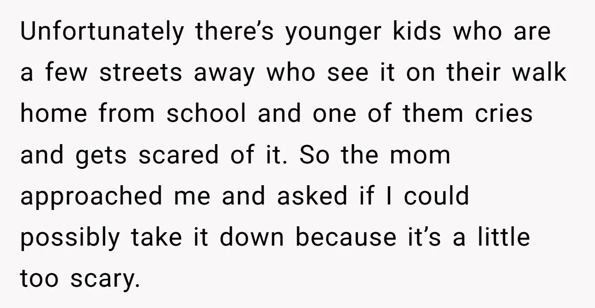 Unfortunately there’s younger kids who are a few streets away who see it on their walk home from school and one of them cries and gets scared of it. So...