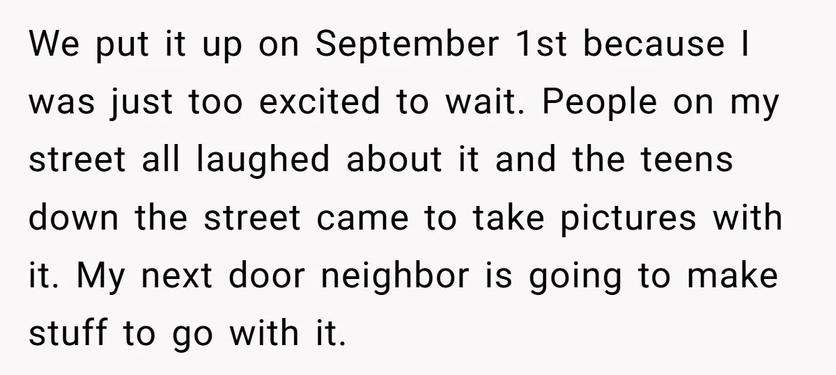 We put it up on September 1st because I was just too excited to wait. People on my street all laughed about it and the teens down the street came...