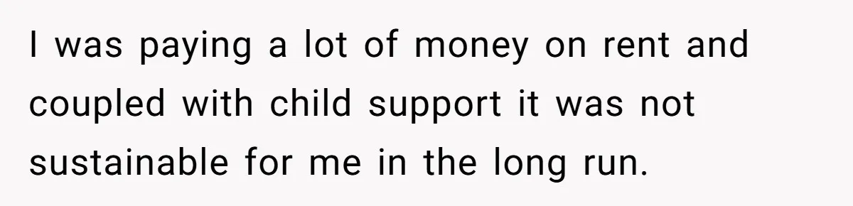 I was paying a lot of money on rent and coupled with child support it was not sustainable for me in the long run.