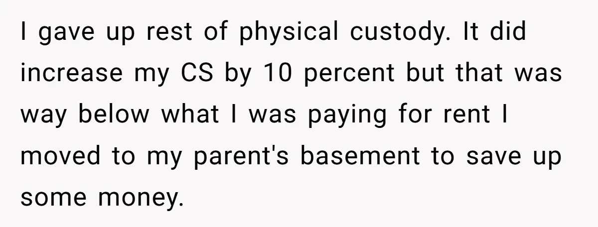 I gave up rest of physical custody. It did increase my CS by 10 percent but that was way below what I was paying for rent I moved to my...