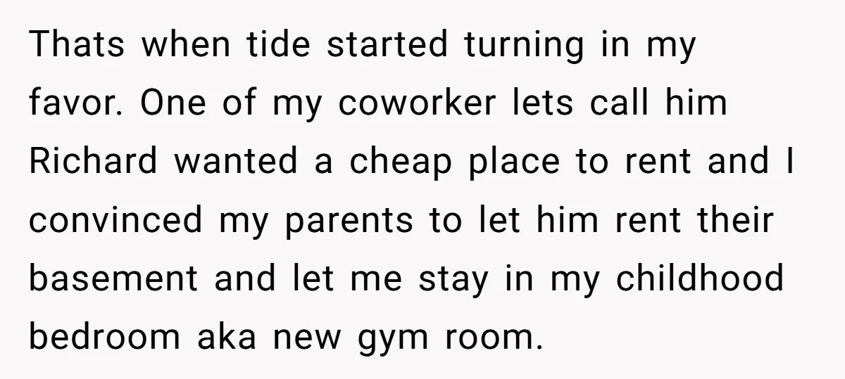 Thats when tide started turning in my favor. One of my coworker lets call him Richard wanted a cheap place to rent and I convinced my parents to let him...