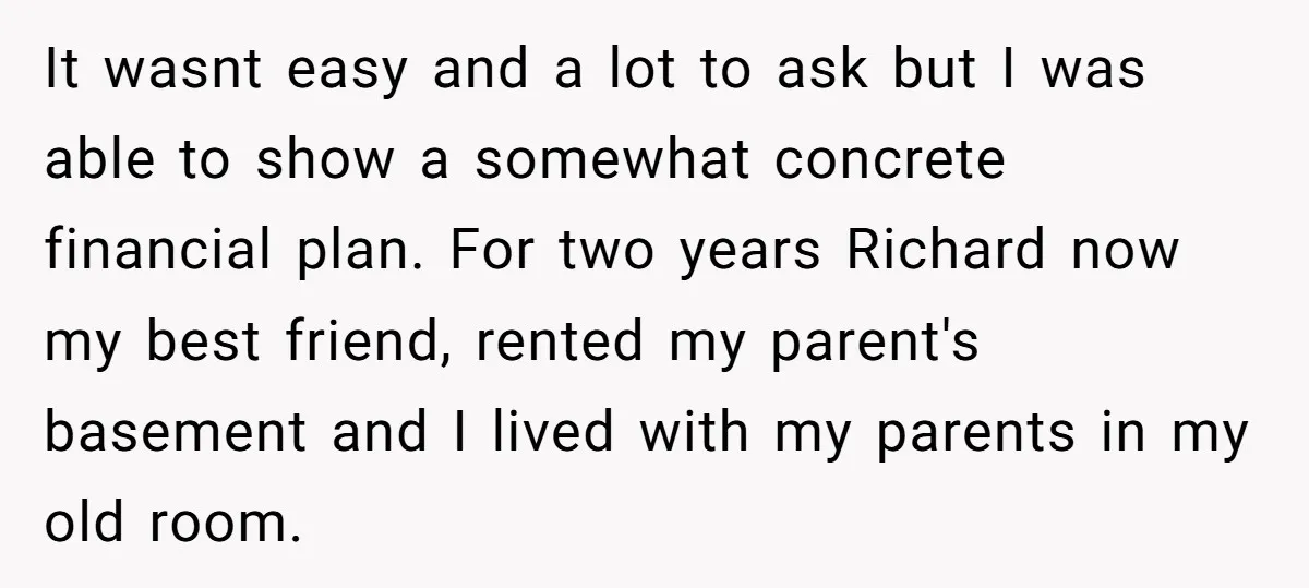 It wasnt easy and a lot to ask but I was able to show a somewhat concrete financial plan. For two years Richard now my best friend, rented my parent's...