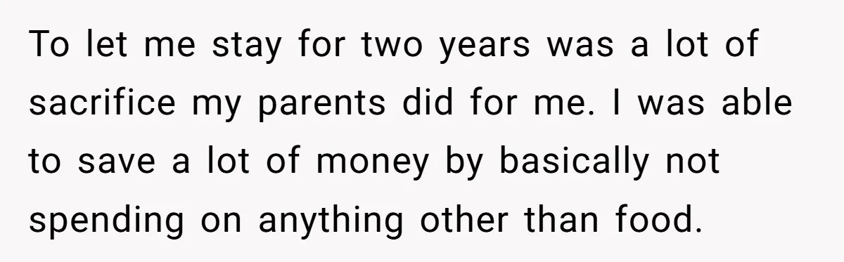 To let me stay for two years was a lot of sacrifice my parents did for me. I was able to save a lot of money by basically not spending...