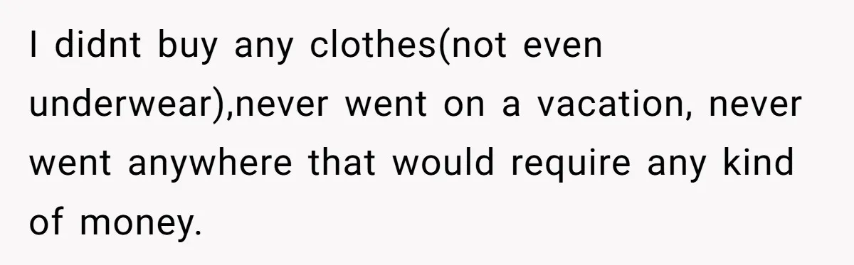 I didnt buy any clothes(not even underwear),never went on a vacation, never went anywhere that would require any kind of money.