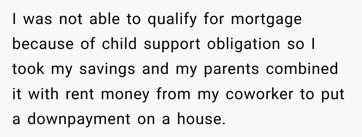I was not able to qualify for mortgage because of child support obligation so I took my savings and my parents combined it with rent money from my coworker to...
